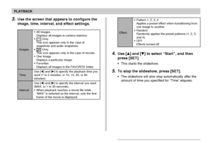 Page 142PLAYBACK
142
4.Use [] and [] to select “Start”, and then
press [SET].
•This starts the slideshow.
5.To stop the slideshow, press [SET].
•The slideshow will also stop automatically after the
amount of time you specified for “Time” elapses.
Effect
•Pattern 1, 2, 3, 4
Applies a preset effect when transitioning from
one image to another.
•Random
Randomly applies the preset patterns (1, 2, 3,
and 4).
•OFF
Effects turned off.3.Use the screen that appears to configure the
image, time, interval, and effect...