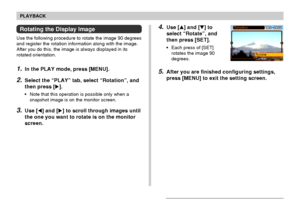 Page 144PLAYBACK
144
4.Use [] and [] to
select “Rotate”, and
then press [SET].
•Each press of [SET]
rotates the image 90
degrees.
5.After you are finished configuring settings,
press [MENU] to exit the setting screen.
Rotating the Display Image
Use the following procedure to rotate the image 90 degrees
and register the rotation information along with the image.
After you do this, the image is always displayed in its
rotated orientation.
1.In the PLAY mode, press [MENU].
2.Select the “PLAY” tab, select...