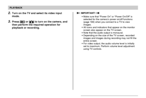 Page 149PLAYBACK
149
2.Turn on the TV and select its video input
mode.
3.Press [] or [] to turn on the camera, and
then perform the required operation for
playback or recording.
 IMPORTANT! 
•Make sure that “Power On” or “Power On/Off” is
selected for the camera’s power on/off functions
(page 169) when you connect to a TV to view
images.
•All icons and indicators that appear on the monitor
screen also appear on the TV screen.
•Note that the audio output is monaural.
•Depending on the size of the TV screen,...