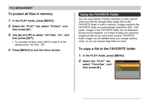 Page 156FILE MANAGEMENT
156
To protect all files in memory
1.In the PLAY mode, press [MENU].
2.Select the “PLAY” tab, select “Protect”, and
then press [].
3.Use [] and [] to select “All Files : On”, and
then press [SET].
•To unprotect all files, press [SET] in step 3 so the
setting shows “All Files : Off”.
4.Press [MENU] to exit the menu screen.
Using the FAVORITE Folder
You can copy photos of family members or other special
shots from the file storage folder (page 202) to the
FAVORITE folder in built-in...