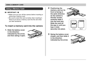 Page 172USING A MEMORY CARD
172
2.Positioning the
memory card so its
front is facing in
the same direction
as the camera’s
monitor screen,
carefully slide it
into the card slot.
Slide the card all
the way in until you
hear it click
securely into place.
3.Swing the battery cover
closed, and then slide it
in the direction
indicated by the arrow.
Using a Memory Card
 IMPORTANT! 
•Make sure you turn off the camera before inserting or
removing a memory card.
•Be sure to orient the card correctly when inserting it....