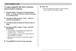 Page 177USING A MEMORY CARD
177
To copy a specific file from a memory
card to built-in memory
1.Perform steps 1 through 3 of the procedure
under “To copy all the files in built-in memory
to a memory card”.
2.Use [] and [] to select “Card  Built-in”,
and then press [SET].
3.Use [] and [] to select the file you want to
copy.
4.Use [] and [] to select “Copy”, and then
press [SET].
•This starts the copy operation and displays the
message “Busy.... Please wait...”.
•The file reappears on the monitor screen...