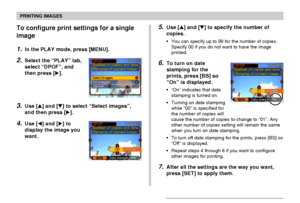Page 180PRINTING IMAGES
180
To configure print settings for a single
image
1.In the PLAY mode, press [MENU].
2.Select the “PLAY” tab,
select “DPOF”, and
then press [].
3.Use [] and [] to select “Select images”,
and then press [].
4.Use [] and [] to
display the image you
want.
5.Use [] and [] to specify the number of
copies.
•You can specify up to 99 for the number of copies.
Specify 00 if you do not want to have the image
printed.
6.To turn on date
stamping for the
prints, press [BS] so
“On” is...