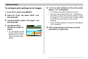 Page 181PRINTING IMAGES
181
To configure print settings for all images
1.In the PLAY mode, press [MENU].
2.Select the “PLAY” tab, select “DPOF”, and
then press [].
3.Use [] and [] to select “All images”, and
then press [].
4.Use [] and [] to
specify the number of
copies.
•You can specify up to 99
for the number of copies.
Specify 00 if you do not
want to have the image
printed.
5.To turn on date stamping for the prints, press
[BS] so “On” is displayed.
•“On” indicates that date stamping is turned on....