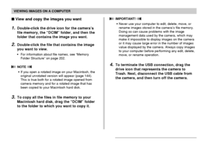 Page 199VIEWING IMAGES ON A COMPUTER
199
View and copy the images you want
1.Double-click the drive icon for the camera’s
file memory, the “DCIM” folder, and then the
folder that contains the image you want.
2.Double-click the file that contains the image
you want to view.
•For information about file names, see “Memory
Folder Structure” on page 202.
 NOTE 
•If you open a rotated image on your Macintosh, the
original unrotated version will appear (page 144).
This is true both for a rotated image opened from...