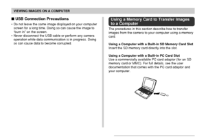 Page 200VIEWING IMAGES ON A COMPUTER
200
 USB Connection Precautions
• Do not leave the same image displayed on your computer
screen for a long time. Doing so can cause the image to
“burn in” on the screen.
• Never disconnect the USB cable or perform any camera
operation while data communication is in progress. Doing
so can cause data to become corrupted.
Using a Memory Card to Transfer Images
to a Computer
The procedures in this section describe how to transfer
images from the camera to your computer using a...