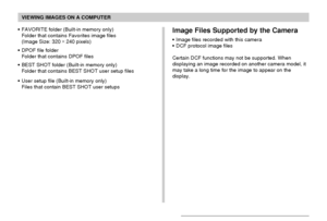 Page 203VIEWING IMAGES ON A COMPUTER
203
•FAVORITE folder (Built-in memory only)
Folder that contains Favorites image files
(Image Size: 320 × 
240 pixels)
•DPOF file folder
Folder that contains DPOF files
•BEST SHOT folder (Built-in memory only)
Folder that contains BEST SHOT user setup files
•User setup file (Built-in memory only)
Files that contain BEST SHOT user setupsImage Files Supported by the Camera
•Image files recorded with this camera
•DCF protocol image files
Certain DCF functions may not be...