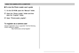 Page 219USING THE CAMERA WITH A COMPUTER
219
 To view the Photo Loader user’s guide
1.On the CD-ROM, open the “Manual” folder.
2.Open the “Photo Loader” folder and then
open the “English” folder.
3.Open “PhotoLoader_english”.
To register as a camera user
Internet registration only is supported. Visit the following
CASIO website to register:
http://world.casio.com/qv/register/
Downloaded From camera-usermanual.com Casio Manuals 