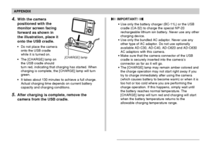 Page 236APPENDIX
236
4.With the camera
positioned with the
monitor screen facing
forward as shown in
the illustration, place it
onto the USB cradle.
•Do not place the camera
onto the USB cradle
while it is turned on.
•The [CHARGE] lamp on
the USB cradle should
turn red, indicating that charging has started. When
charging is complete, the [CHARGE] lamp will turn
green.
•It takes about 130 minutes to achieve a full charge.
Actual charging time depends on current battery
capacity and charging conditions.
5.After...