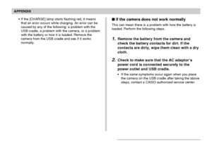 Page 237APPENDIX
237
 If the camera does not work normally
This can mean there is a problem with how the battery is
loaded. Perform the following steps.
1.Remove the battery from the camera and
check the battery contacts for dirt. If the
contacts are dirty, wipe them clean with a dry
cloth.
2.Check to make sure that the AC adaptor’s
power cord is connected securely to the
power outlet and USB cradle.
•If the same symptoms occur again when you place
the camera on the USB cradle after taking the above
steps,...