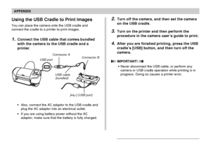 Page 240APPENDIX
240
Using the USB Cradle to Print Images
You can place the camera onto the USB cradle and
connect the cradle to a printer to print images.
1.Connect the USB cable that comes bundled
with the camera to the USB cradle and a
printer.
USB portConnector A
USB cable
(bundled)Connector B
[] (USB port)
•Also, connect the AC adaptor to the USB cradle and
plug the AC adaptor into an electrical outlet.
•If you are using battery power without the AC
adaptor, make sure that the battery is fully charged....