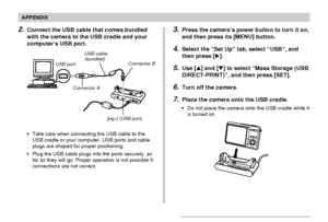 Page 242APPENDIX
242
•Take care when connecting the USB cable to the
USB cradle or your computer. USB ports and cable
plugs are shaped for proper positioning.
•Plug the USB cable plugs into the ports securely, as
far as they will go. Proper operation is not possible if
connections are not correct.
2.Connect the USB cable that comes bundled
with the camera to the USB cradle and your
computer’s USB port.
USB port
Connector AUSB cable
(bundled)
[] (USB port) Connector B
3.Press the camera’s power button to turn it...