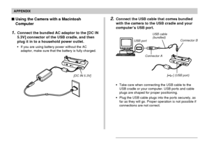 Page 244APPENDIX
244
Using the Camera with a Macintosh
Computer
1.Connect the bundled AC adaptor to the [DC IN
5.3V] connector of the USB cradle, and then
plug it in to a household power outlet.
•If you are using battery power without the AC
adaptor, make sure that the battery is fully charged.
[DC IN 5.3V]
2.Connect the USB cable that comes bundled
with the camera to the USB cradle and your
computer’s USB port.
•Take care when connecting the USB cable to the
USB cradle or your computer. USB ports and cable...