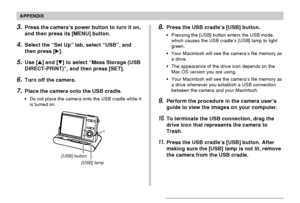 Page 245APPENDIX
245
3.Press the camera’s power button to turn it on,
and then press its [MENU] button.
4.Select the “Set Up” tab, select “USB”, and
then press [].
5.Use [] and [] to select “Mass Storage (USB
DIRECT-PRINT)”, and then press [SET].
6.Turn off the camera.
7.Place the camera onto the USB cradle.
•Do not place the camera onto the USB cradle while it
is turned on.
[USB] button
[USB] lamp
8.Press the USB cradle’s [USB] button.
•Pressing the [USB] button enters the USB mode,
which causes the USB...