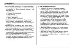 Page 39GETTING READY
39
PRECAUTIONS DURING USE
This lithium ion battery is intended for use with a
CASIO Digital Camera only. For details about the
camera models that this battery can be wed with, see
the user documentation that comes with your camera.
Use of a battery in cold environments shortens the
operating time you can expect on a full charge. Charge
the battery in a location where the temperature is in the
range of 10°C to 35°C (50°F to 95°F). Charging outside
this temperature range can cause charging...