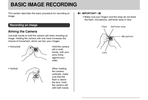 Page 50BASIC IMAGE RECORDING
50
BASIC IMAGE RECORDING
This section describes the basic procedure for recording an
image.
Recording an Image
Aiming the Camera
Use both hands to hold the camera still when shooting an
image. Holding the camera with one hand increases the
chance of movement, which can blur your images.
Horizontal Hold the camera
still in both
hands, with your
arms firmly
against your
sides.
Vertical When holding
the camera
vertically, make
sure that the
flash is above
the lens. Hold
the camera...