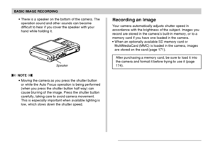 Page 51BASIC IMAGE RECORDING
51
Recording an Image
Your camera automatically adjusts shutter speed in
accordance with the brightness of the subject. Images you
record are stored in the camera’s built-in memory, or to a
memory card if you have one loaded in the camera.
When an optionally available SD memory card or
MultiMediaCard (MMC) is loaded in the camera, images
are stored on the card (page 171).
After purchasing a memory card, be sure to load it into
the camera and format it before trying to use it (page...