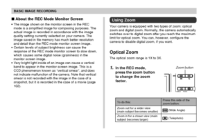 Page 59BASIC IMAGE RECORDING
59
Using Zoom
Your camera is equipped with two types of zoom: optical
zoom and digital zoom. Normally, the camera automatically
switches over to digital zoom after you reach the maximum
limit for optical zoom. You can, however, configure the
camera to disable digital zoom, if you want.
Optical Zoom
The optical zoom range is 1X to 3X.
1.In the REC mode,
press the zoom button
to change the zoom
factor.
 About the REC Mode Monitor Screen
The image shown on the monitor screen in the...