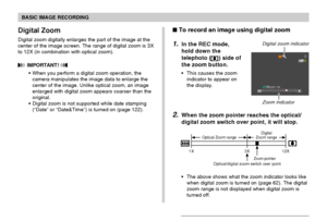 Page 61BASIC IMAGE RECORDING
61
 To record an image using digital zoom
1.In the REC mode,
hold down the
telephoto (
) side of
the zoom button.
This causes the zoom
indicator to appear on
the display.
2.When the zoom pointer reaches the optical/
digital zoom switch over point, it will stop.
The above shows what the zoom indicator looks like
when digital zoom is turned on (page 62). The digital
zoom range is not displayed when digital zoom is
turned off.
1X 3X12X
Optical Zoom rangeDigital
Zoom range
Zoom...