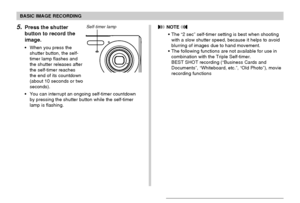 Page 70BASIC IMAGE RECORDING
70
 NOTE 
The “2 sec” self-timer setting is best when shooting
with a slow shutter speed, because it helps to avoid
blurring of images due to hand movement.
The following functions are not available for use in
combination with the Triple Self-timer.
BEST SHOT recording (“Business Cards and
Documents”, “Whiteboard, etc.”, “Old Photo”), movie
recording functions
5.Press the shutter
button to record the
image.
When you press the
shutter button, the self-
timer lamp flashes and
the...