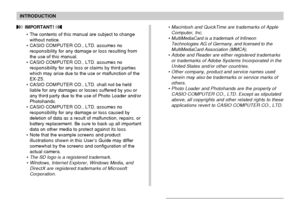 Page 8INTRODUCTION
8
 IMPORTANT! 
• The contents of this manual are subject to change
without notice.
• CASIO COMPUTER CO., LTD. assumes no
responsibility for any damage or loss resulting from
the use of this manual.
• CASIO COMPUTER CO., LTD. assumes no
responsibility for any loss or claims by third parties
which may arise due to the use or malfunction of the
EX-Z5.
• CASIO COMPUTER CO., LTD. shall not be held
liable for any damages or losses suffered by you or
any third party due to the use of Photo Loader...