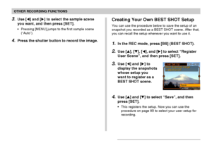 Page 92OTHER RECORDING FUNCTIONS
92
3.Use [] and [] to select the sample scene
you want, and then press [SET].
•Pressing [MENU] jumps to the first sample scene
(“Auto”).
4.Press the shutter button to record the image.
Creating Your Own BEST SHOT Setup
You can use the procedure below to save the setup of an
snapshot you recorded as a BEST SHOT scene. After that,
you can recall the setup whenever you want to use it.
1.In the REC mode, press [BS] (BEST SHOT).
2.Use [], [], [], and [] to select “Register
User...