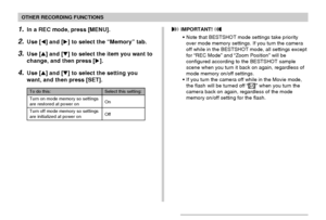 Page 106106
OTHER RECORDING FUNCTIONS
1.In a REC mode, press [MENU].
2.Use [] and [] to select the “Memory” tab.
3.Use [] and [] to select the item you want to
change, and then press [].
4.Use [] and [] to select the setting you
want, and then press [SET].
To do this:
Turn on mode memory so settings
are restored at power on
Turn off mode memory so settings
are initialized at power on
Select this setting:
On
Off
 IMPORTANT! 
•Note that BESTSHOT mode settings take priority
over mode memory settings. If you...