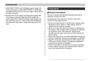 Page 12INTRODUCTION
12
Precautions
 General Precautions
Be sure to observe the following important precautions
whenever using the EX-Z50.
All references in this manual to “camera” refer to the
CASIO EX-Z50 Digital Camera.
• Never try to take pictures or use the built-in display while
operating a motor vehicle or while walking. Doing so
creates the risk of serious accident.
• Never try to open the case of the camera or attempt your
own repairs. High-voltage internal components create the
risk of electric shock...