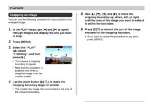 Page 113113
PLAYBACK
Cropping an Image
You can use the following procedure to crop a portion of an
enlarged image.
1.In the PLAY mode, use [] and [] to scroll
through images and display the one you want
to crop.
2.Press [MENU].
3.Select the “PLAY”
tab, select
“Trimming”, and then
press [].
•This causes a cropping
boundary to appear.
•Note that this operation is
possible only when a
snapshot image is on the
monitor screen.
4.Use the zoom button ( ) to make the
cropping boundary larger or smaller.
•The smaller...