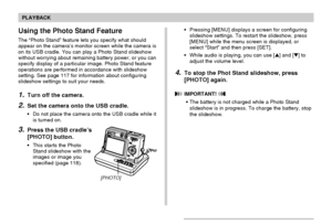 Page 119119
PLAYBACK
Using the Photo Stand Feature
The “Photo Stand” feature lets you specify what should
appear on the camera’s monitor screen while the camera is
on its USB cradle. You can play a Photo Stand slideshow
without worrying about remaining battery power, or you can
specify display of a particular image. Photo Stand feature
operations are performed in accordance with slideshow
setting. See page 117 for information about configuring
slideshow settings to suit your needs.
1.Turn off the camera.
2.Set...