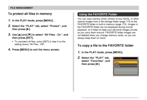 Page 129FILE MANAGEMENT
129
To protect all files in memory
1.In the PLAY mode, press [MENU].
2.Select the “PLAY” tab, select “Protect”, and
then press [].
3.Use [] and [] to select “All Files : On”, and
then press [SET].
•To unprotect all files, press [SET] in step 3 so the
setting shows “All Files : Off”.
4.Press [MENU] to exit the menu screen.
Using the FAVORITE Folder
You can copy scenery shots, photos of your family, or other
special images from a file storage folder (page 173) to the
FAVORITE folder in...