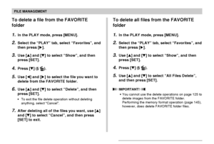 Page 132FILE MANAGEMENT
132
To delete a file from the FAVORITE
folder
1.In the PLAY mode, press [MENU].
2.Select the “PLAY” tab, select “Favorites”, and
then press [].
3.Use [] and [] to select “Show”, and then
press [SET].
4.Press [] ( ).
5.Use [] and [] to select the file you want to
delete from the FAVORITE folder.
6.Use [] and [] to select “Delete”, and then
press [SET].
•To exit the file delete operation without deleting
anything, select “Cancel”.
7.After deleting all of the files you want, use []...