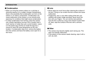 Page 15INTRODUCTION
15
Lens
• Never apply too much force when cleaning the surface of
the lens. Doing so can scratch the lens surface and cause
malfunction.
• Fingerprints, dust, or any other soiling of the lens can
interfere with proper image recording. Never touch the
lens with your fingers. You can remove dust particles
from the lens surface by using a lens blower to blow them
off. Next, wipe the surface of the lens with a soft lens
cloth.
Other
• The camera may become slightly warm during use. This
does...