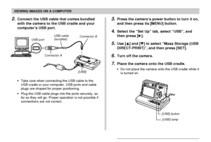 Page 168VIEWING IMAGES ON A COMPUTER
168
USB port
Connector AUSB cable
(bundled)
[USB] Connector B
2.Connect the USB cable that comes bundled
with the camera to the USB cradle and your
computer’s USB port.
•Take care when connecting the USB cable to the
USB cradle or your computer. USB ports and cable
plugs are shaped for proper positioning.
•Plug the USB cable plugs into the ports securely, as
far as they will go. Proper operation is not possible if
connections are not correct.
3.Press the camera’s power button...