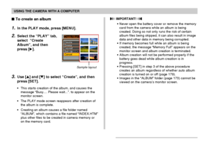 Page 176USING THE CAMERA WITH A COMPUTER
176
 To create an album
1.In the PLAY mode, press [MENU].
2.Select the “PLAY” tab,
select  “Create
Album”, and then
press [].
3.Use [] and [] to select “Create”, and then
press [SET].
•This starts creation of the album, and causes the
message “Busy.... Please wait...”. to appear on the
monitor screen.
•The PLAY mode screen reappears after creation of
the album is complete.
•Creating an album causes a file folder named
“ALBUM”, which contains a file named “INDEX.HTM”...
