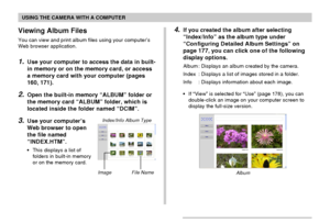 Page 180USING THE CAMERA WITH A COMPUTER
180
Viewing Album Files
You can view and print album files using your computer’s
Web browser application.
1.Use your computer to access the data in built-
in memory or on the memory card, or access
a memory card with your computer (pages
160, 171).
2.Open the built-in memory “ALBUM” folder or
the memory card “ALBUM” folder, which is
located inside the folder named “DCIM”.
3.Use your computer’s
Web browser to open
the file named
“INDEX.HTM”.
•This displays a list of...