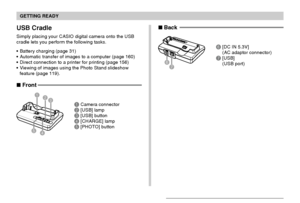 Page 23GETTING READY
23
USB Cradle
Simply placing your CASIO digital camera onto the USB
cradle lets you perform the following tasks.
Battery charging (page 31)
Automatic transfer of images to a computer (page 160)
Direct connection to a printer for printing (page 156)
Viewing of images using the Photo Stand slideshow
feature (page 119).
1Camera connector2[USB] lamp3[USB] button4[CHARGE] lamp5[PHOTO] button
3 21
5
4
76
 Back
6[DC IN 5.3V]
(AC adaptor connector)
7[USB]
(USB port)
 Front
Downloaded From...