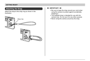 Page 28GETTING READY
28
Attaching the Strap
Attach the strap to the strap ring as shown in the
illustration.
 IMPORTANT! 
Be sure to keep the strap around your wrist when
using the camera to protect against accidentally
dropping it.
The supplied strap is intended for use with this
camera only. Do not use it for any other purpose.
Never swing the camera around by the strap.
Strap ring
Downloaded From camera-usermanual.com Casio Manuals 