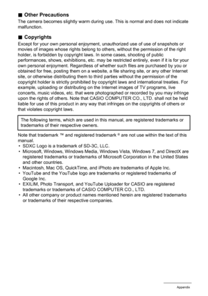 Page 118118Appendix
.Other Precautions
The camera becomes slightly warm during use. This is normal and does not indicate 
malfunction.
.Copyrights
Except for your own personal enjoyment, unauthorized use of use of snapshots or 
movies of images whose rights belong to others, without the permission of the right 
holder, is forbidden by copyright laws. In some cases, shooting of public 
performances, shows, exhibitions, etc. may be restricted entirely, even if it is for your 
own personal enjoyment. Regardless of...