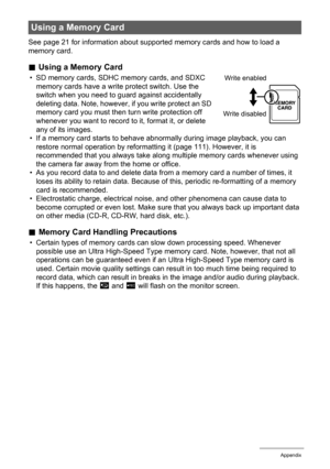 Page 121121Appendix
See page 21 for information about supported memory cards and how to load a 
memory card.
.Using a Memory Card
• SD memory cards, SDHC memory cards, and SDXC 
memory cards have a write protect switch. Use the 
switch when you need to guard against accidentally 
deleting data. Note, however, if you write protect an SD 
memory card you must then turn write protection off 
whenever you want to record to it, format it, or delete 
any of its images.
• If a memory card starts to behave abnormally...