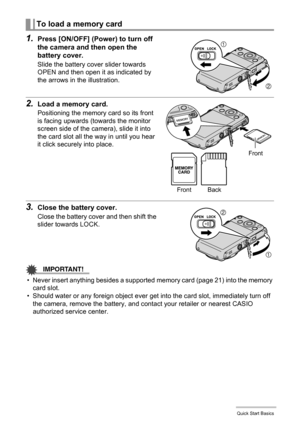 Page 2222Quick Start Basics
1.Press [ON/OFF] (Power) to turn off 
the camera and then open the 
battery cover.
Slide the battery cover slider towards 
OPEN and then open it as indicated by 
the arrows in the illustration.
2.Load a memory card.
Positioning the memory card so its front 
is facing upwards (towards the monitor 
screen side of the camera), slide it into 
the card slot all the way in until you hear 
it click securely into place.
3.Close the battery cover.
Close the battery cover and then shift the...