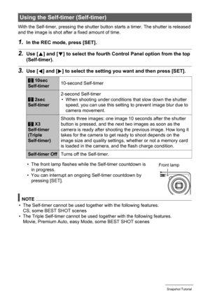 Page 4040Snapshot Tutorial
With the Self-timer, pressing the shutter button starts a timer. The shutter is released 
and the image is shot after a fixed amount of time.
1.In the REC mode, press [SET].
2.Use [8] and [2] to select the fourth Control Panel option from the top 
(Self-timer).
3.Use [4] and [6] to select the setting you want and then press [SET].
• The front lamp flashes while the Self-timer countdown is 
in progress.
• You can interrupt an ongoing Self-timer countdown by 
pressing [SET].
NOTE
• The...