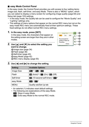 Page 4343Snapshot Tutorial
.easy Mode Control Panel
In the easy mode, the Control Panel provides you with access to four setting items: 
image size, flash, self-timer, and easy Mode. There is also a “MENU” option, which 
you can select to display a menu screen for configuring image quality (page 64) and 
Setup tab (page 103) settings.
• In the easy mode, the Quality tab can be used to configure the “Movie Quality” and 
“Lighting” settings only.
• The settings of menu options that appear on the normal REC menu...