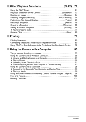 Page 6
6Contents
❚❙Other Playback Functions  (PLAY) 71
Using the PLAY Panel . . . . . . . . . . . . . . . . . . . . . . . . . . . . . . . . . . . . . . . . . . .  71
Playing a Slideshow on the Camera  . . . . . . . . . . . . . . . . . . . .  (Slideshow) . .  73
Rotating an Image   . . . . . . . . . . . . . . . . . . . . . . . . . . . . . . . . . . . (Rotation) . .  74
Selecting Images for Printing   . . . . . . . . . . . . . . . . . . . . . . (DPOF Printing) . .  74
Protecting a File Against Deletion . . . . ....