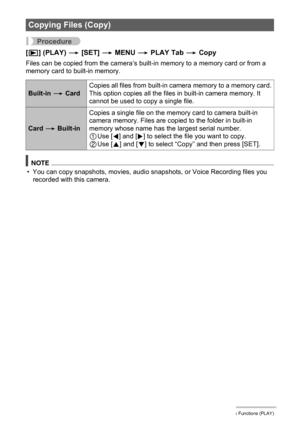 Page 7878Other Playback Functions (PLAY)
Procedure
[p] (PLAY) * [SET] * MENU * PLAY Tab * Copy
Files can be copied from the camera’s built-in memory to a memory card or from a 
memory card to built-in memory.
NOTE
• You can copy snapshots, movies, audio snapshots, or Voice Recording files you 
recorded with this camera.
Copying Files (Copy)
Built-in * CardCopies all files from built-in camera memory to a memory card.
This option copies all the files in built-in camera memory. It 
cannot be used to copy a single...