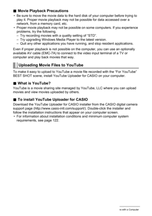 Page 9191Using the Camera with a Computer
.Movie Playback Precautions
• Be sure to move the movie data to the hard disk of your computer before trying to 
play it. Proper movie playback may not be possible for data accessed over a 
network, from a memory card, etc.
• Proper movie playback may not be possible on some computers. If you experience 
problems, try the following.
– Try recording movies with a quality setting of “STD”.
– Try upgrading Windows Media Player to the latest version.
– Quit any other...