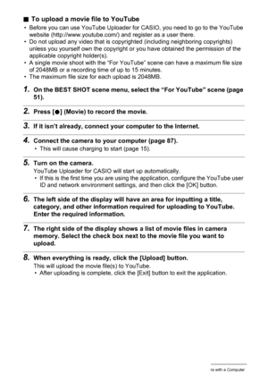 Page 9292Using the Camera with a Computer
.To upload a movie file to YouTube
• Before you can use YouTube Uploader for CASIO, you need to go to the YouTube 
website (http://www.youtube.com/) and register as a user there.
• Do not upload any video that is copyrighted (including neighboring copyrights) 
unless you yourself own the copyright or you have obtained the permission of the 
applicable copyright holder(s).
• A single movie shoot with the “For YouTube” scene can have a maximum file size 
of 2048MB or a...