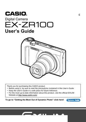 Page 1Digital Camera
E
User’s Guide
To go to “Getting the Most Out of Dynamic Photo” click here!
Thank you for purchasing this CASIO product.
• Before using it, be sure to read the precautions contained in this User’s Guide.
• Keep the User’s Guide in a safe place for future reference.
• For the most up-to-date information about this product, visit the official EXILIM 
Website at http://www.exilim.com/
Downloaded From camera-usermanual.com Casio Manuals 