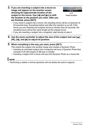 Page 125125Dynamic Photo
3.If you are inserting a subject into a movie an 
image will appear on the monitor screen 
showing the approximate location of the 
subject in the movie. Use [4] and [6] to shift 
the location to the position you want. After you 
are finished, press [SET].
• If you insert a subject into a movie, the resulting movie will be a maximum of 
20 seconds long. Everything before and after the insertion is cut off. If the 
movie you are inserting into (original movie) is shorter than 20 seconds,...