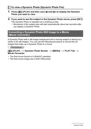 Page 126126Dynamic Photo
1.Press [p] (PLAY) and then use [4] and [6] to display the Dynamic 
Photo you want to view.
2.If you want to see the subject in the Dynamic Photo movie, press [SET].
The Dynamic Photo is repeated as a continuous loop.
• Movement of the subject also will start automatically about two seconds after 
you display a Dynamic Photo.
A Dynamic Photo with a still image background and a moving subject is stored as a 
series of 20 still images. You can use the following procedure to convert the 20...